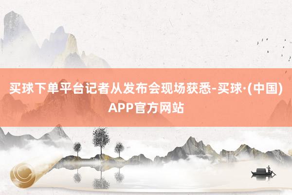 买球下单平台记者从发布会现场获悉-买球·(中国)APP官方网站