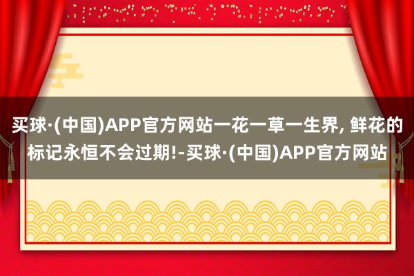 买球·(中国)APP官方网站一花一草一生界, 鲜花的标记永恒不会过期!-买球·(中国)APP官方网站