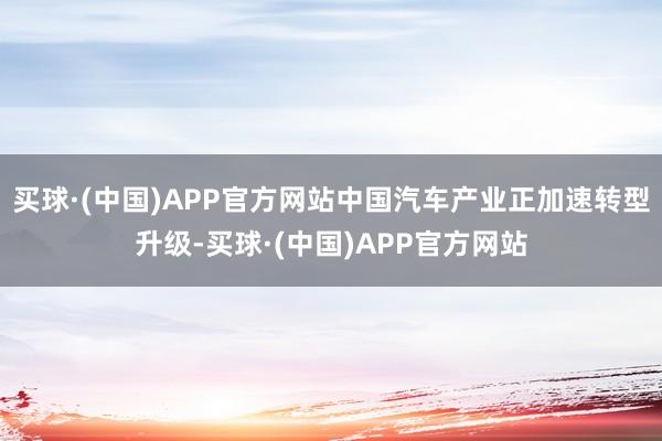 买球·(中国)APP官方网站中国汽车产业正加速转型升级-买球·(中国)APP官方网站