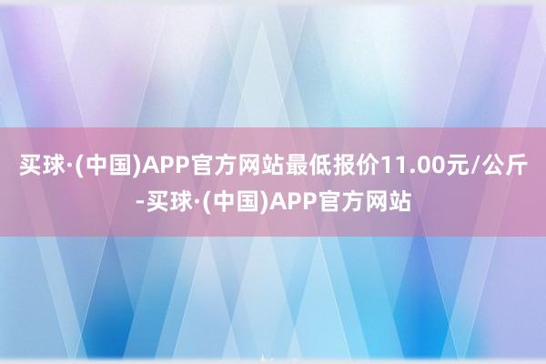 买球·(中国)APP官方网站最低报价11.00元/公斤-买球·(中国)APP官方网站