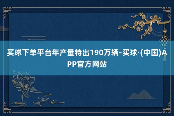 买球下单平台年产量特出190万辆-买球·(中国)APP官方网站