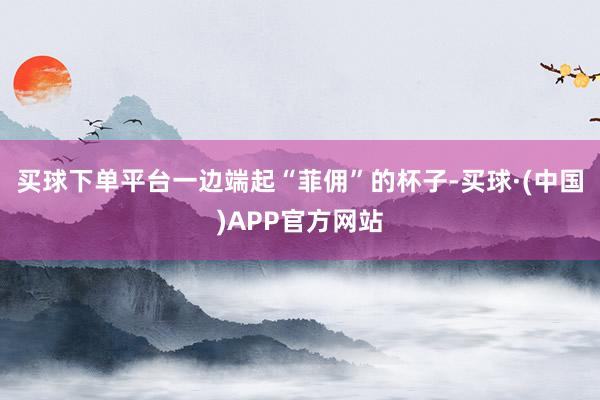 买球下单平台一边端起“菲佣”的杯子-买球·(中国)APP官方网站