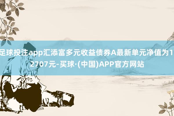 足球投注app汇添富多元收益债券A最新单元净值为1.2707元-买球·(中国)APP官方网站