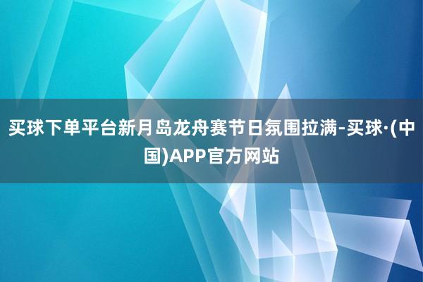 买球下单平台新月岛龙舟赛节日氛围拉满-买球·(中国)APP官方网站