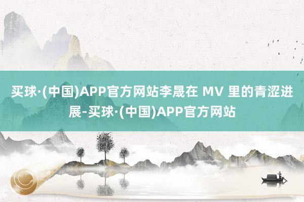 买球·(中国)APP官方网站李晟在 MV 里的青涩进展-买球·(中国)APP官方网站