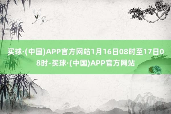 买球·(中国)APP官方网站1月16日08时至17日08时-买球·(中国)APP官方网站
