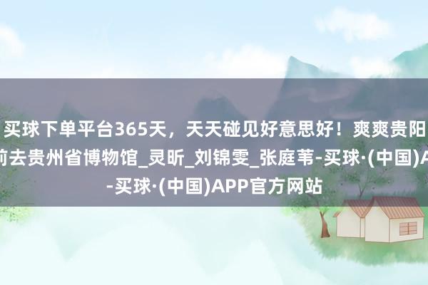 买球下单平台365天，天天碰见好意思好！爽爽贵阳日期，本日前去贵州省博物馆_灵昕_刘锦雯_张庭苇-买球·(中国)APP官方网站