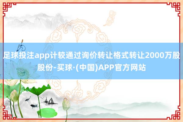 足球投注app计较通过询价转让格式转让2000万股股份-买球·(中国)APP官方网站