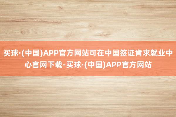 买球·(中国)APP官方网站可在中国签证肯求就业中心官网下载-买球·(中国)APP官方网站