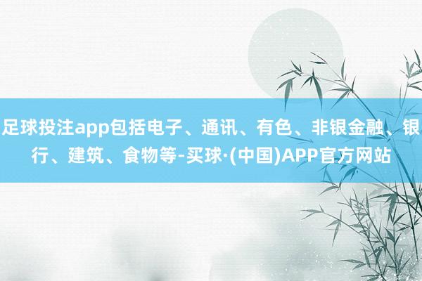 足球投注app包括电子、通讯、有色、非银金融、银行、建筑、食物等-买球·(中国)APP官方网站