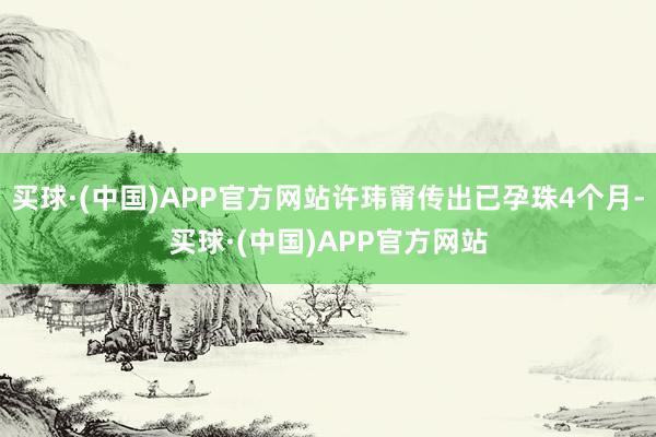 买球·(中国)APP官方网站许玮甯传出已孕珠4个月-买球·(中国)APP官方网站