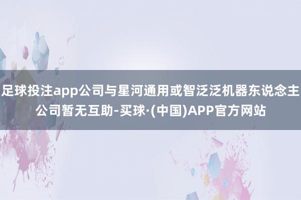 足球投注app公司与星河通用或智泛泛机器东说念主公司暂无互助-买球·(中国)APP官方网站