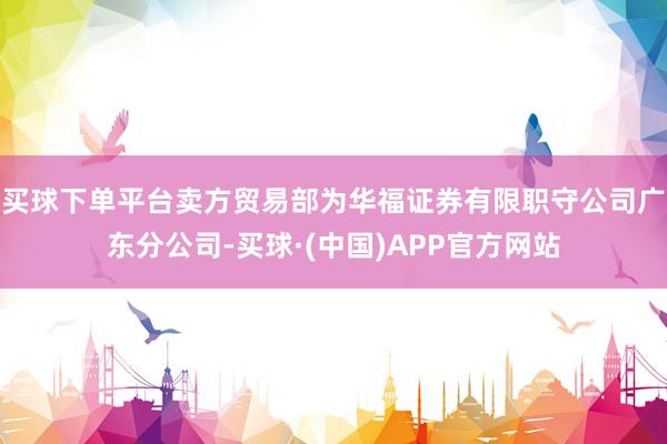 买球下单平台卖方贸易部为华福证券有限职守公司广东分公司-买球·(中国)APP官方网站