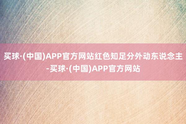 买球·(中国)APP官方网站红色知足分外动东说念主-买球·(中国)APP官方网站