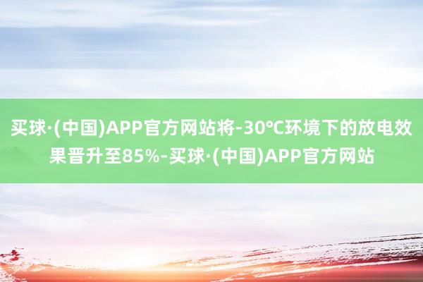 买球·(中国)APP官方网站将-30℃环境下的放电效果晋升至85%-买球·(中国)APP官方网站