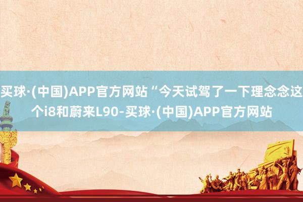 买球·(中国)APP官方网站“今天试驾了一下理念念这个i8和蔚来L90-买球·(中国)APP官方网站