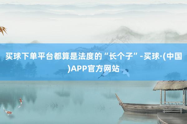 买球下单平台都算是法度的“长个子”-买球·(中国)APP官方网站