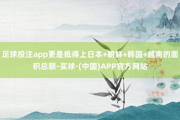 足球投注app更是抵得上日本+朝鲜+韩国+越南的面积总额-买球·(中国)APP官方网站