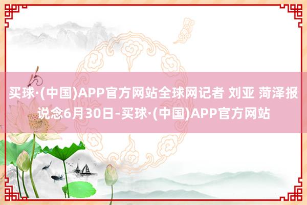 买球·(中国)APP官方网站全球网记者 刘亚 菏泽报说念6月30日-买球·(中国)APP官方网站