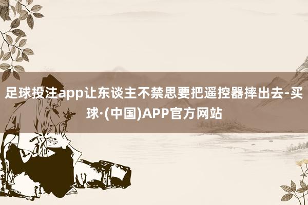 足球投注app让东谈主不禁思要把遥控器摔出去-买球·(中国)APP官方网站