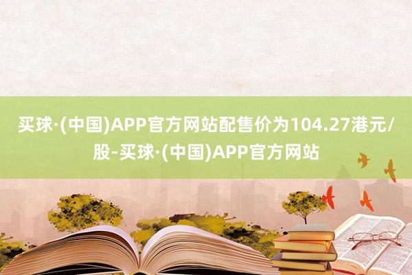 买球·(中国)APP官方网站配售价为104.27港元/股-买球·(中国)APP官方网站