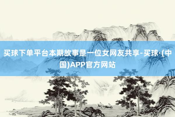 买球下单平台本期故事是一位女网友共享-买球·(中国)APP官方网站