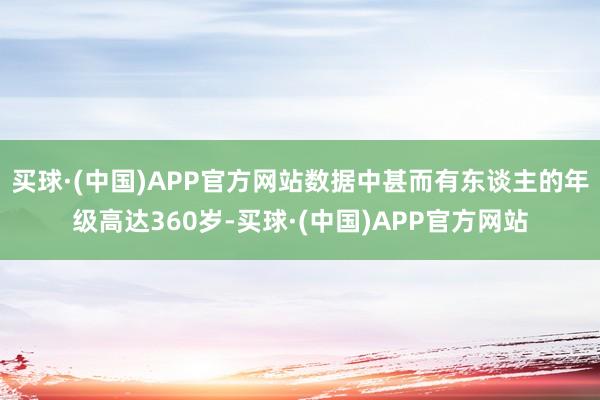 买球·(中国)APP官方网站数据中甚而有东谈主的年级高达360岁-买球·(中国)APP官方网站