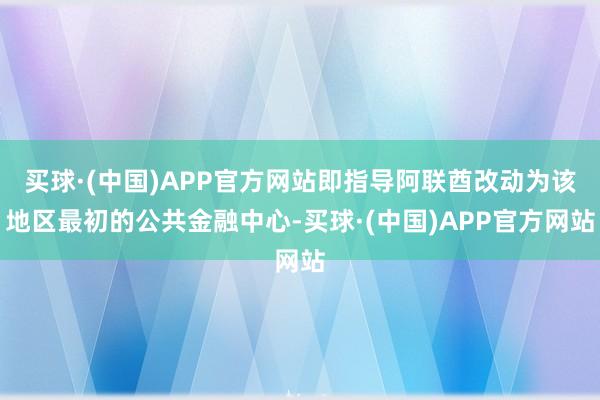 买球·(中国)APP官方网站即指导阿联酋改动为该地区最初的公共金融中心-买球·(中国)APP官方网站