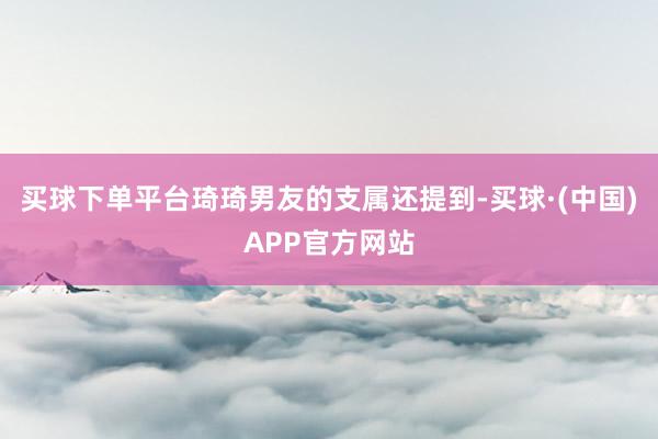 买球下单平台琦琦男友的支属还提到-买球·(中国)APP官方网站
