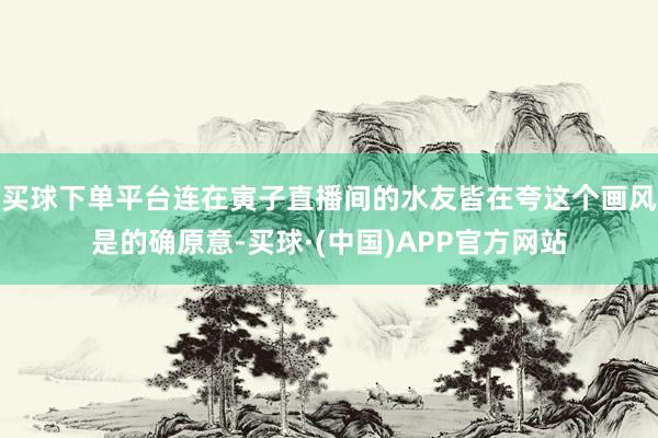 买球下单平台连在寅子直播间的水友皆在夸这个画风是的确原意-买球·(中国)APP官方网站