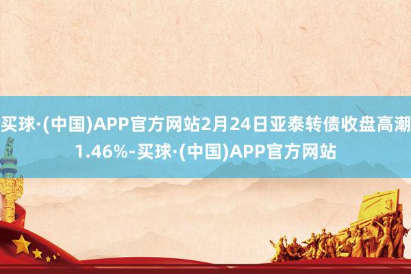 买球·(中国)APP官方网站2月24日亚泰转债收盘高潮1.46%-买球·(中国)APP官方网站