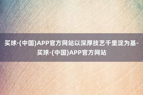 买球·(中国)APP官方网站　　以深厚技艺千里淀为基-买球·(中国)APP官方网站