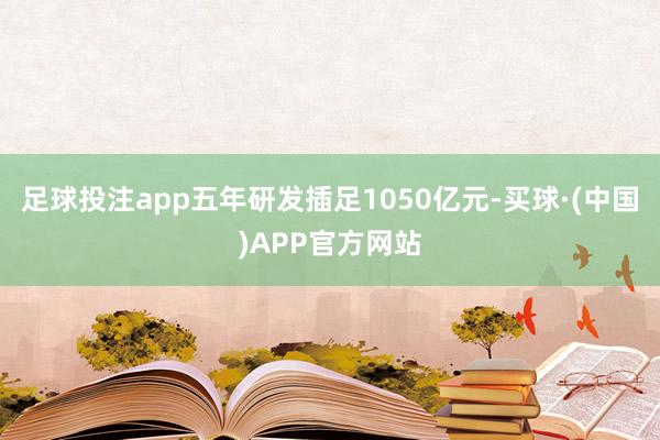 足球投注app五年研发插足1050亿元-买球·(中国)APP官方网站