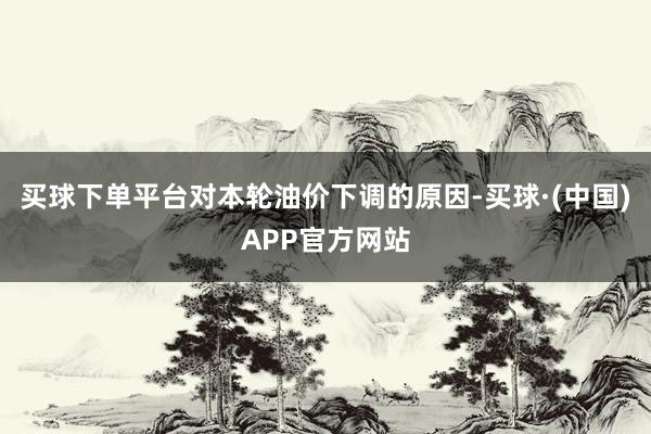 买球下单平台对本轮油价下调的原因-买球·(中国)APP官方网站
