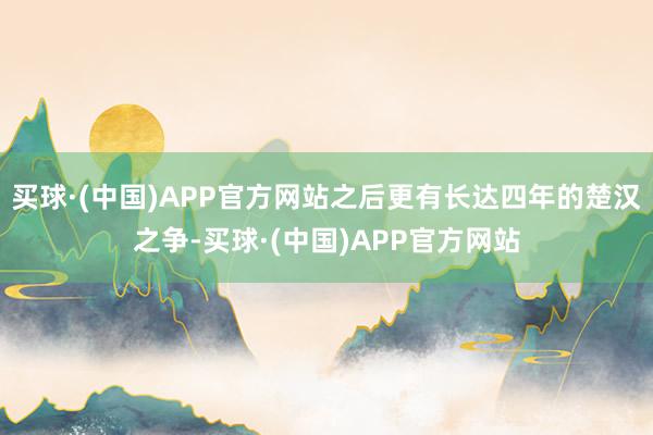 买球·(中国)APP官方网站之后更有长达四年的楚汉之争-买球·(中国)APP官方网站