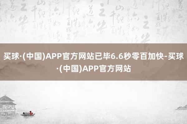 买球·(中国)APP官方网站已毕6.6秒零百加快-买球·(中国)APP官方网站