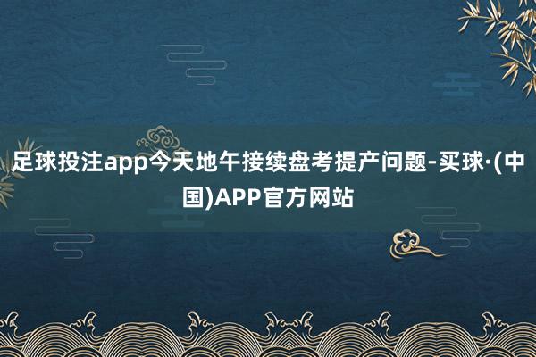 足球投注app今天地午接续盘考提产问题-买球·(中国)APP官方网站