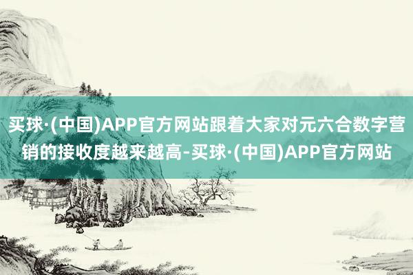 买球·(中国)APP官方网站跟着大家对元六合数字营销的接收度越来越高-买球·(中国)APP官方网站