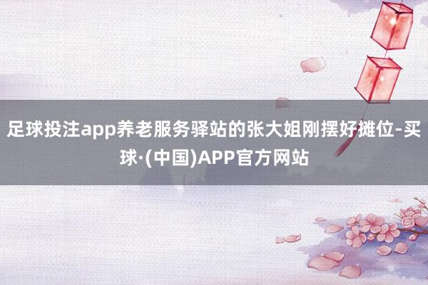 足球投注app养老服务驿站的张大姐刚摆好摊位-买球·(中国)APP官方网站