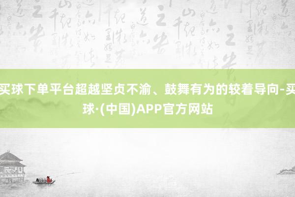 买球下单平台超越坚贞不渝、鼓舞有为的较着导向-买球·(中国)APP官方网站