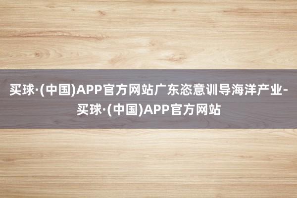 买球·(中国)APP官方网站广东恣意训导海洋产业-买球·(中国)APP官方网站