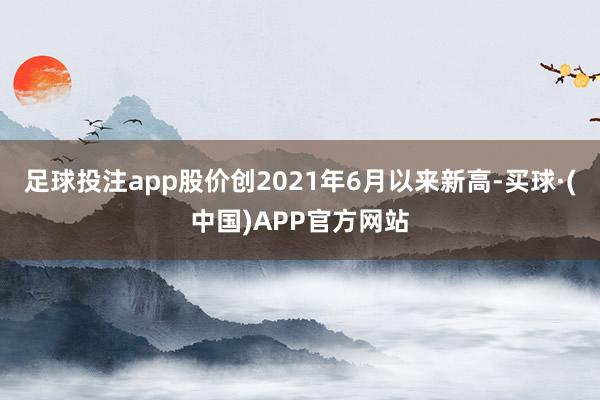 足球投注app股价创2021年6月以来新高-买球·(中国)APP官方网站