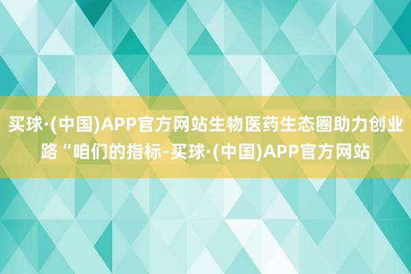 买球·(中国)APP官方网站　　生物医药生态圈助力创业路　　“咱们的指标-买球·(中国)APP官方网站