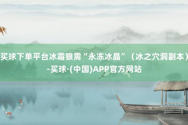 买球下单平台冰霜狼需“永冻冰晶”（冰之穴洞副本）-买球·(中国)APP官方网站