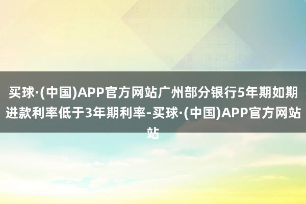 买球·(中国)APP官方网站广州部分银行5年期如期进款利率低于3年期利率-买球·(中国)APP官方网站