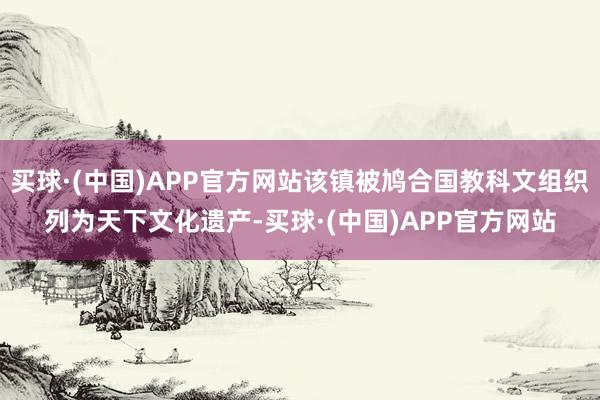 买球·(中国)APP官方网站该镇被鸠合国教科文组织列为天下文化遗产-买球·(中国)APP官方网站