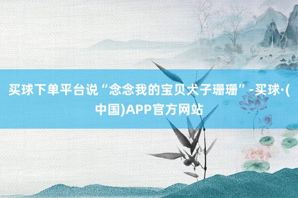 买球下单平台说“念念我的宝贝犬子珊珊”-买球·(中国)APP官方网站