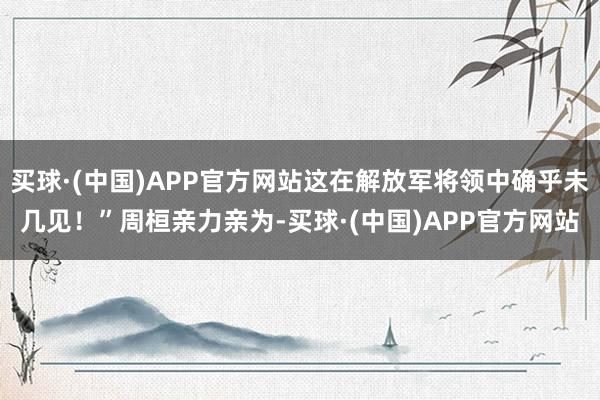 买球·(中国)APP官方网站这在解放军将领中确乎未几见！”周桓亲力亲为-买球·(中国)APP官方网站