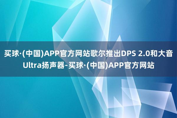 买球·(中国)APP官方网站歌尔推出DPS 2.0和大音Ultra扬声器-买球·(中国)APP官方网站
