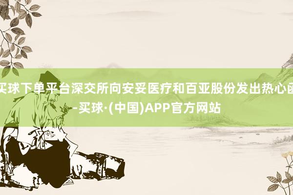 买球下单平台深交所向安妥医疗和百亚股份发出热心函-买球·(中国)APP官方网站